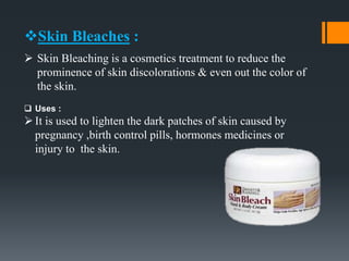 Skin Bleaches :
 Skin Bleaching is a cosmetics treatment to reduce the
prominence of skin discolorations & even out the color of
the skin.
 Uses :
It is used to lighten the dark patches of skin caused by
pregnancy ,birth control pills, hormones medicines or
injury to the skin.
 