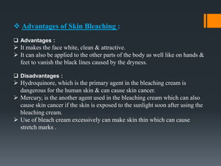  Advantages of Skin Bleaching :
 Advantages :
 It makes the face white, clean & attractive.
 It can also be applied to the other parts of the body as well like on hands &
feet to vanish the black lines caused by the dryness.
 Disadvantages :
 Hydroquinore, which is the primary agent in the bleaching cream is
dangerous for the human skin & can cause skin cancer.
 Mercury, is the another agent used in the bleaching cream which can also
cause skin cancer if the skin is exposed to the sunlight soon after using the
bleaching cream.
 Use of bleach cream excessively can make skin thin which can cause
stretch marks .
 