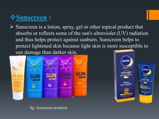 Sunscreen :
 Sunscreen is a lotion, spray, gel or other topical product that
absorbs or reflects some of the sun's ultraviolet (UV) radiation
and thus helps protect against sunburn. Sunscreen helps to
protect lightened skin because light skin is more susceptible to
sun damage than darker skin.
fig: Sunscreen products
 