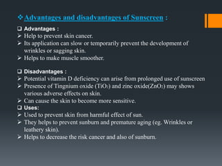 Advantages and disadvantages of Sunscreen :
 Advantages :
 Help to prevent skin cancer.
 Its application can slow or temporarily prevent the development of
wrinkles or sagging skin.
 Helps to make muscle smoother.
 Disadvantages :
 Potential vitamin D deficiency can arise from prolonged use of sunscreen
 Presence of Tingnium oxide (TiO2) and zinc oxide(ZnO2) may shows
various adverse effects on skin.
 Can cause the skin to become more sensitive.
 Uses:
 Used to prevent skin from harmful effect of sun.
 They helps to prevent sunburn and premature aging (eg. Wrinkles or
leathery skin).
 Helps to decrease the risk cancer and also of sunburn.
 