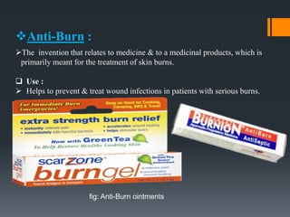 Anti-Burn :
The invention that relates to medicine & to a medicinal products, which is
primarily meant for the treatment of skin burns.
 Use :
 Helps to prevent & treat wound infections in patients with serious burns.
fig: Anti-Burn ointments
 