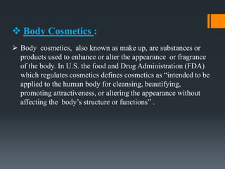  Body Cosmetics :
 Body cosmetics, also known as make up, are substances or
products used to enhance or alter the appearance or fragrance
of the body. In U.S. the food and Drug Administration (FDA)
which regulates cosmetics defines cosmetics as “intended to be
applied to the human body for cleansing, beautifying,
promoting attractiveness, or altering the appearance without
affecting the body’s structure or functions” .
 