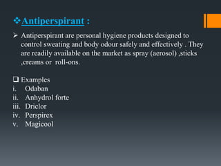 Antiperspirant :
 Antiperspirant are personal hygiene products designed to
control sweating and body odour safely and effectively . They
are readily available on the market as spray (aerosol) ,sticks
,creams or roll-ons.
 Examples
i. Odaban
ii. Anhydrol forte
iii. Driclor
iv. Perspirex
v. Magicool
 