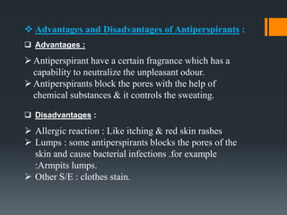  Advantages and Disadvantages of Antiperspirants :
 Advantages :
Antiperspirant have a certain fragrance which has a
capability to neutralize the unpleasant odour.
Antiperspirants block the pores with the help of
chemical substances & it controls the sweating.
 Disadvantages :
 Allergic reaction : Like itching & red skin rashes
 Lumps : some antiperspirants blocks the pores of the
skin and cause bacterial infections .for example
:Armpits lumps.
 Other S/E : clothes stain.
 