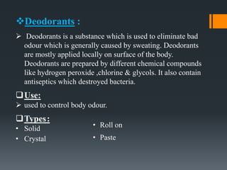 Deodorants :
 Deodorants is a substance which is used to eliminate bad
odour which is generally caused by sweating. Deodorants
are mostly applied locally on surface of the body.
Deodorants are prepared by different chemical compounds
like hydrogen peroxide ,chlorine & glycols. It also contain
antiseptics which destroyed bacteria.
Use:
 used to control body odour.
Types:
• Solid
• Crystal
• Roll on
• Paste
 