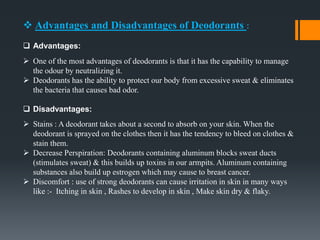  Advantages and Disadvantages of Deodorants :
 Advantages:
 One of the most advantages of deodorants is that it has the capability to manage
the odour by neutralizing it.
 Deodorants has the ability to protect our body from excessive sweat & eliminates
the bacteria that causes bad odor.
 Disadvantages:
 Stains : A deodorant takes about a second to absorb on your skin. When the
deodorant is sprayed on the clothes then it has the tendency to bleed on clothes &
stain them.
 Decrease Perspiration: Deodorants containing aluminum blocks sweat ducts
(stimulates sweat) & this builds up toxins in our armpits. Aluminum containing
substances also build up estrogen which may cause to breast cancer.
 Discomfort : use of strong deodorants can cause irritation in skin in many ways
like :- Itching in skin , Rashes to develop in skin , Make skin dry & flaky.
 