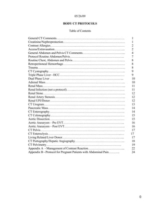 05/26/09
BODY CT PROTOCOLS
Table of Contents
General CT Comments………………………………………………………… 1
Creatinine/Nephroprotection…………………………………………………… 1
Contrast Allergies……………………………………………………………… 2
Access/Extravasation…………………………………………………………... 2
General Abdomen and Pelvis CT Comments…………………………………... 4
Protocol Routine Abdomen/Pelvis…………………………………………….. 7
Routine Chest, Abdomen and Pelvis…………………………………………… 8
Retroperitoneal Hemorrhage…………………………………………………… 8
Trauma…………………………………………………………………………. 8
CT Cystography………………………………………………………………... 9
Triple Phase Liver - HCC……………………………………………………… 9
Dual Phase Liver ……………………………………………………………... 10
Adrenal Mass…………………………………………………………………... 10
Renal Mass……………………………………………………………………... 11
Renal Infection (not a protocol)……..…………………………………………. 11
Renal Stone…………………………………………………………………….. 12
Renal Artery Stenosis…………………………………………………………... 12
Renal UPJ/Donor………………………………………………………………. 12
CT Urogram……………………………………………………………………. 13
Pancreatic Mass………………………………………………………………... 14
CT Enterography………………………………………………………………. 14
CT Colonography……………………………………………………………… 15
Aortic Dissection……………………………………………………….……… 15
Aortic Aneurysm – Pre EVT…………………………………………………... 16
Aortic Aneurysm – Post EVT……………………………………….…………. 16
CT Pelvis………………………………………………………………………. 17
CT Enteroclysis……………………………………………………………...… 17
Living Related Liver Donor……………………………………………….…... 17
CT Portography/Hepatic Angiography………………………………….……... 18
CT Pelvimetry………………………………………………………………. 19
Appendix A - Management of Contrast Reaction……………………………... 22
Appendix B - Protocol for Pregnant Patients with Abdominal Pain……….. 24
0
 