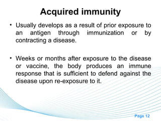 Acquired immunity
• Usually develops as a result of prior exposure to
  an antigen through immunization or by
  contracting a disease.

• Weeks or months after exposure to the disease
  or vaccine, the body produces an immune
  response that is sufficient to defend against the
  disease upon re-exposure to it.




                                             Page 12
 