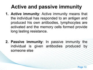 Active and passive immunity
1. Active immunity: Active immunity means that
   the individual has responded to an antigen and
   produced his own antibodies, lymphocytes are
   activated and the memory cells formed provide
   long lasting resistance.

2. Passive immunity: In passive immunity the
   individual is given antibodies produced by
   someone else



                                           Page 13
 