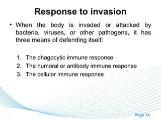 Response to invasion
• When the body is invaded or attacked by
  bacteria, viruses, or other pathogens, it has
  three means of defending itself:

  1. The phagocytic immune response
  2. The humoral or antibody immune response
  3. The cellular immune response




                                           Page 14
 