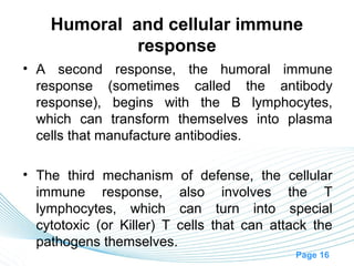 Humoral and cellular immune
             response
• A second response, the humoral immune
  response (sometimes called the antibody
  response), begins with the B lymphocytes,
  which can transform themselves into plasma
  cells that manufacture antibodies.

• The third mechanism of defense, the cellular
  immune response, also involves the T
  lymphocytes, which can turn into special
  cytotoxic (or Killer) T cells that can attack the
  pathogens themselves.
                                            Page 16
 
