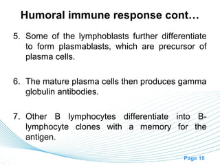 Humoral immune response cont…
5. Some of the lymphoblasts further differentiate
   to form plasmablasts, which are precursor of
   plasma cells.

6. The mature plasma cells then produces gamma
   globulin antibodies.

7. Other B lymphocytes differentiate into B-
   lymphocyte clones with a memory for the
   antigen.

                                           Page 18
 