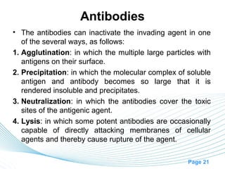 Antibodies
• The antibodies can inactivate the invading agent in one
   of the several ways, as follows:
1. Agglutination: in which the multiple large particles with
   antigens on their surface.
2. Precipitation: in which the molecular complex of soluble
   antigen and antibody becomes so large that it is
   rendered insoluble and precipitates.
3. Neutralization: in which the antibodies cover the toxic
   sites of the antigenic agent.
4. Lysis: in which some potent antibodies are occasionally
   capable of directly attacking membranes of cellular
   agents and thereby cause rupture of the agent.

                                                     Page 21
 