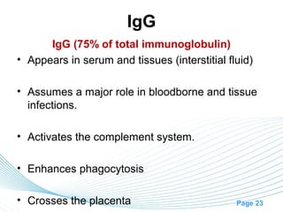 IgG
      IgG (75% of total immunoglobulin)
• Appears in serum and tissues (interstitial fluid)

• Assumes a major role in bloodborne and tissue
  infections.

• Activates the complement system.

• Enhances phagocytosis

• Crosses the placenta                         Page 23
 