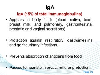 IgA
      IgA (15% of total immunoglobulins)
• Appears in body fluids (blood, saliva, tears,
  breast milk, and pulmonary, gastrointestinal,
  prostatic and vaginal secretions).

• Protection against respiratory, gastrointestinal
  and genitourinary infections.

• Prevents absorption of antigens from food.

• Passes to neonate in breast milk for protection.
                                               Page 24
 