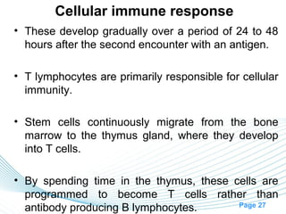 Cellular immune response
• These develop gradually over a period of 24 to 48
  hours after the second encounter with an antigen.

• T lymphocytes are primarily responsible for cellular
  immunity.

• Stem cells continuously migrate from the bone
  marrow to the thymus gland, where they develop
  into T cells.

• By spending time in the thymus, these cells are
  programmed to become T cells rather than
                                         Page 27
  antibody producing B lymphocytes.
 