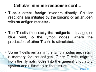 Cellular immune response cont…
• T cells attack foreign invaders directly. Cellular
  reactions are initiated by the binding of an antigen
  with an antigen receptor .

• The T cells then carry the antigenic message, or
  blue print, to the lymph nodes, where the
  production of other T cells is stimulated.

• Some T cells remain in the lymph nodes and retain
  a memory for the antigen. Other T cells migrate
  from the lymph nodes into the general circulatory
  system and ultimately to the tissues.
                                              Page 28
 