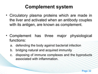 Complement system
• Circulatory plasma proteins which are made in
  the liver and activated when an antibody couples
  with its antigen, are known as complement.

• Complement has three major physiological
  functions:
  a. defending the body against bacterial infection
  b. bridging natural and acquired immunity
  c. disposing of immune complexes and the byproducts
     associated with inflammation.


                                              Page 32
 
