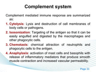 Complement system
Complement mediated immune response are summarized
   as:
1. Cytolysis: Lysis and destruction of cell membranes of
   body cells or pathogens.
2. Isosonization: Targeting of the antigen so that it can be
   easily engulfed and digested by the macrophages and
   other phagocytic cells.
3. Chemotaxis: chemical attraction of neutrophils and
   phagocytic cells to the antigen.
4. Anaphylaxis: activation of mast cells and basophils with
   release of inflammatory mediators that produce smooth
   muscle contraction and increased vascular permeability.

                                                    Page 33
 