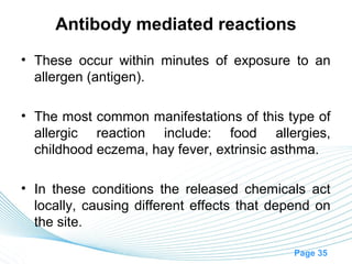 Antibody mediated reactions
• These occur within minutes of exposure to an
  allergen (antigen).

• The most common manifestations of this type of
  allergic reaction include: food allergies,
  childhood eczema, hay fever, extrinsic asthma.

• In these conditions the released chemicals act
  locally, causing different effects that depend on
  the site.

                                             Page 35
 