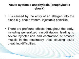 Acute systemic anaphylaxis (anaphylactic
                  shock)

• It is caused by the entry of an allergen into the
  blood e.g. snake venom, injectable penicillin.

• There are profound effects throughout the body,
  including generalized vasodilatation, leading to
  severe hypotension and contraction of smooth
  muscle in the respiratory tract, causing acute
  breathing difficulties.



                                             Page 36
 