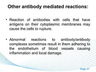 Other antibody mediated reactions:

• Reaction of antibodies with cells that have
  antigens on their cytoplasmic membranes may
  cause the cells to rupture.

• Abnormal     reactions   to  antibody/antibody
  complexes sometimes result in them adhering to
  the endothelium of blood vessels causing
  inflammation and local damage.
.

                                          Page 37
 