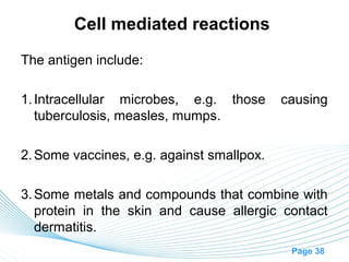 Cell mediated reactions
The antigen include:

1. Intracellular microbes, e.g. those      causing
   tuberculosis, measles, mumps.

2. Some vaccines, e.g. against smallpox.

3. Some metals and compounds that combine with
   protein in the skin and cause allergic contact
   dermatitis.
                                            Page 38
 