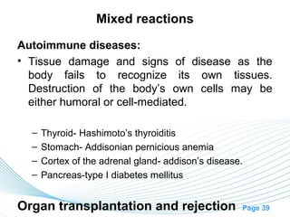 Mixed reactions

Autoimmune diseases:
• Tissue damage and signs of disease as the
  body fails to recognize its own tissues.
  Destruction of the body’s own cells may be
  either humoral or cell-mediated.

  –   Thyroid- Hashimoto’s thyroiditis
  –   Stomach- Addisonian pernicious anemia
  –   Cortex of the adrenal gland- addison’s disease.
  –   Pancreas-type I diabetes mellitus


Organ transplantation and rejection                 Page 39
 