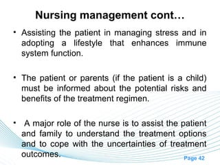 Nursing management cont…
• Assisting the patient in managing stress and in
  adopting a lifestyle that enhances immune
  system function.

• The patient or parents (if the patient is a child)
  must be informed about the potential risks and
  benefits of the treatment regimen.

• A major role of the nurse is to assist the patient
  and family to understand the treatment options
  and to cope with the uncertainties of treatment
  outcomes.                                   Page 42
 