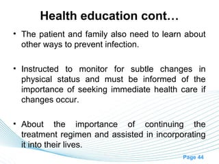 Health education cont…
• The patient and family also need to learn about
  other ways to prevent infection.

• Instructed to monitor for subtle changes in
  physical status and must be informed of the
  importance of seeking immediate health care if
  changes occur.

• About the importance of continuing the
  treatment regimen and assisted in incorporating
  it into their lives.
                                           Page 44
 