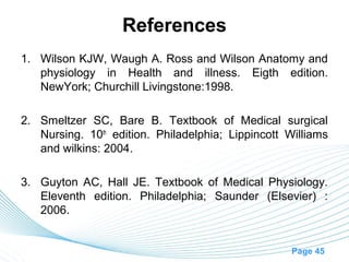 References
1. Wilson KJW, Waugh A. Ross and Wilson Anatomy and
   physiology in Health and illness. Eigth edition.
   NewYork; Churchill Livingstone:1998.

2. Smeltzer SC, Bare B. Textbook of Medical surgical
   Nursing. 10th edition. Philadelphia; Lippincott Williams
   and wilkins: 2004.

3. Guyton AC, Hall JE. Textbook of Medical Physiology.
   Eleventh edition. Philadelphia; Saunder (Elsevier) :
   2006.


                                                    Page 45
 