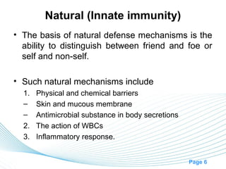 Natural (Innate immunity)
• The basis of natural defense mechanisms is the
  ability to distinguish between friend and foe or
  self and non-self.

• Such natural mechanisms include
  1. Physical and chemical barriers
  – Skin and mucous membrane
  – Antimicrobial substance in body secretions
  2. The action of WBCs
  3. Inflammatory response.


                                                 Page 6
 
