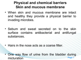Physical and chemical barriers
       Skin and mucous membrane
• When skin and mucous membrane are intact
  and healthy they provide a physical barrier to
  invading microbes.

• Sebum and sweat secreted on to the skin
  surface contains antibacterial and antifungal
  substances.

• Hairs in the nose acts as a coarse filter.

• One way flow of urine from the bladder during
                                         Page 7
  micturation
 