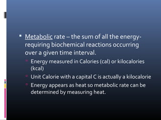  Metabolic rate – the sum of all the energy-
requiring biochemical reactions occurring
over a given time interval.
 Energy measured in Calories (cal) or kilocalories
(kcal)
 Unit Calorie with a capital C is actually a kilocalorie
 Energy appears as heat so metabolic rate can be
determined by measuring heat.
 