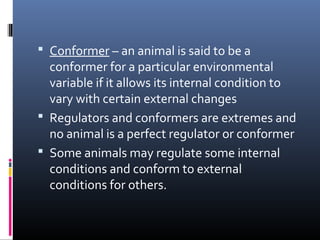  Conformer – an animal is said to be a
conformer for a particular environmental
variable if it allows its internal condition to
vary with certain external changes
 Regulators and conformers are extremes and
no animal is a perfect regulator or conformer
 Some animals may regulate some internal
conditions and conform to external
conditions for others.
 
