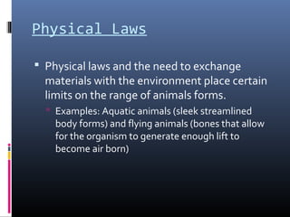Physical Laws
 Physical laws and the need to exchange
materials with the environment place certain
limits on the range of animals forms.
 Examples: Aquatic animals (sleek streamlined
body forms) and flying animals (bones that allow
for the organism to generate enough lift to
become air born)
 