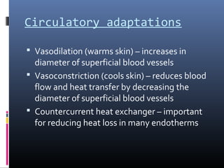 Circulatory adaptations
 Vasodilation (warms skin) – increases in
diameter of superficial blood vessels
 Vasoconstriction (cools skin) – reduces blood
flow and heat transfer by decreasing the
diameter of superficial blood vessels
 Countercurrent heat exchanger – important
for reducing heat loss in many endotherms
 