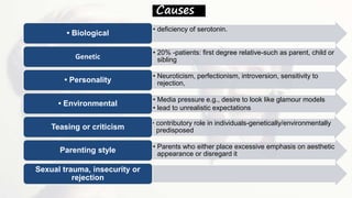 Causes
• deficiency of serotonin.
• Biological
• 20% -patients: first degree relative-such as parent, child or
siblingGenetic
• Neuroticism, perfectionism, introversion, sensitivity to
rejection,• Personality
• Media pressure e.g., desire to look like glamour models
• lead to unrealistic expectations
• Environmental
• contributory role in individuals-genetically/environmentally
predisposedTeasing or criticism
• Parents who either place excessive emphasis on aesthetic
appearance or disregard itParenting style
Sexual trauma, insecurity or
rejection
 