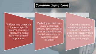 Common Symptoms
Sufferer may complain
of several specific
features or a single
feature, or a vague
feature or general
appearance
Pychological distress -
severe depression,
anxiety, development of
other anxiety disorders,
social withdrawal or
complete social
isolation.
Orthodontists may
encounter patients with
disorder- mentally
disturbed- magnify their
tiny flaws, believe that
they are too ugly.
 