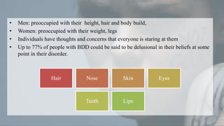 • Men: preoccupied with their height, hair and body build,
• Women: preoccupied with their weight, legs
• Individuals have thoughts and concerns that everyone is staring at them
• Up to 77% of people with BDD could be said to be delusional in their beliefs at some
point in their disorder.
Hair Nose Skin Eyes
Teeth Lips
 