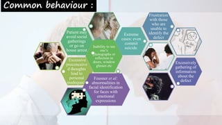 Common behaviour :
Excessive
preconceive
d thoughts
lead to
personal
inadequacy
Inability to see
one’s
photographs or
reflection in
doors, window
glasses etc
Patient may
avoid social
gatherings
or go on
house arrest
Extreme
cases: even
commit
suicide.
Frustration
with those
who are
unable to
identify the
defect
Excessively
gathering of
information
about the
defect
Feusner et al:
abnormalities in
facial identification
for faces with
emotional
expressions
 