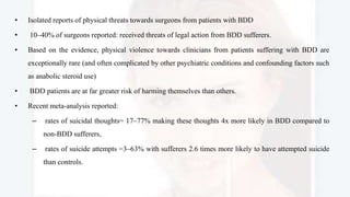 • Isolated reports of physical threats towards surgeons from patients with BDD
• 10–40% of surgeons reported: received threats of legal action from BDD sufferers.
• Based on the evidence, physical violence towards clinicians from patients suffering with BDD are
exceptionally rare (and often complicated by other psychiatric conditions and confounding factors such
as anabolic steroid use)
• BDD patients are at far greater risk of harming themselves than others.
• Recent meta-analysis reported:
– rates of suicidal thoughts= 17–77% making these thoughts 4x more likely in BDD compared to
non-BDD sufferers,
– rates of suicide attempts =3–63% with sufferers 2.6 times more likely to have attempted suicide
than controls.
 