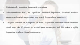 • Patients totally unsuitable for cosmetic procedures
• Mild-to-moderate BDD, no significant functional impairment, localised aesthetic
concerns and realistic expectations may benefit from aesthetic procedures.
• The gold standard for a diagnosis of BDD: 24-question structured clinical interview
which may take 15 minutes to several hours to complete and this makes it highly
impractical in a busy clinical environment.
 