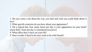 1. Do you worry a lot about the way you look and wish you could think about it
less?
2. What specific concerns do you have about your appearance?
3. On a typical day, how many hours per day is your appearance on your mind?
(more than 1 hour per day is considered excessive)
4. What effect does it have on your life?
5. Does it make it hard to do your work or be with friends?
 