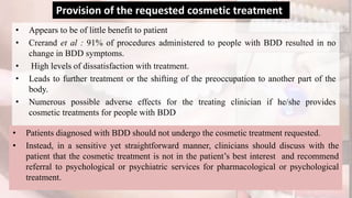 • Appears to be of little benefit to patient
• Crerand et al : 91% of procedures administered to people with BDD resulted in no
change in BDD symptoms.
• High levels of dissatisfaction with treatment.
• Leads to further treatment or the shifting of the preoccupation to another part of the
body.
• Numerous possible adverse effects for the treating clinician if he/she provides
cosmetic treatments for people with BDD
Provision of the requested cosmetic treatment
• Patients diagnosed with BDD should not undergo the cosmetic treatment requested.
• Instead, in a sensitive yet straightforward manner, clinicians should discuss with the
patient that the cosmetic treatment is not in the patient’s best interest and recommend
referral to psychological or psychiatric services for pharmacological or psychological
treatment.
 