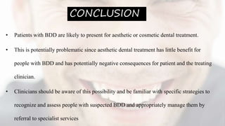 CONCLUSION
• Patients with BDD are likely to present for aesthetic or cosmetic dental treatment.
• This is potentially problematic since aesthetic dental treatment has little benefit for
people with BDD and has potentially negative consequences for patient and the treating
clinician.
• Clinicians should be aware of this possibility and be familiar with specific strategies to
recognize and assess people with suspected BDD and appropriately manage them by
referral to specialist services
 