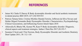 REFERENCES
• James M, Clarke P, Darcey R Body dysmorphic disorder and facial aesthetic treatments
in dental practice BDJ 2019; 227 (10) 929-933
• Patricia Tatiana Soler, Cristina Michiko Harada Ferreira, Jefferson da Silva Novaes and
Helder Miguel Fernandes Body Dysmorphic Disorder: Characteristics, Psychopathology,
Clinical Associations, and Influencing Factors Intech Open 2018
• Ahluwalia R, Bhatia NK, Kumar PS, Kaur P. Body dysmorphic disorder: Diagnosis,
clinical aspects and treatment strategies. Indian J Dent Res 2017;28:193-7.
• Suzanne E Scott and J Tim Newton, Body Dysmorphic Disorder and Aesthetic Dentistry
Dent Update 2011; 38: 112–118
 