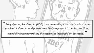 “Body dysmorphic disorder (BDD) is an under-diagnosed and under-treated
psychiatric disorder and patients are likely to present to dental practices,
especially those advertising themselves as ‘aesthetic’ or ‘cosmetic. ”
 