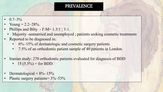 PREVALENCE
• 0.7–3%
• Young = 2.2–28%.
• Phillips and Biby - F:M= 1.3:1 ; 1:1.
• Majority -unmarried and unemployed ; patients seeking cosmetic treatments
• Reported to be diagnosed in:
• 6%–15% of dermatologic and cosmetic surgery patients
• 7.5% of an orthodontic patient sample of 40 patients in London.
• Iranian study: 270 orthodontic patients evaluated for diagnosis of BDD
• 15 (5.5%) + for BDD.
• Dermatological = 8%–15%
• Plastic surgery patients= 3%–53%
 