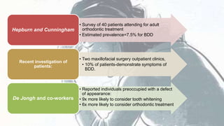 • Survey of 40 patients attending for adult
orthodontic treatment
• Estimated prevalence=7.5% for BDD
Hepburn and Cunningham
• Two maxillofacial surgery outpatient clinics,
• 10% of patients-demonstrate symptoms of
BDD.
Recent investigation of
patients:
• Reported individuals preoccupied with a defect
of appearance:
• 9x more likely to consider tooth whitening
• 6x more likely to consider orthodontic treatment
De Jongh and co-workers
 